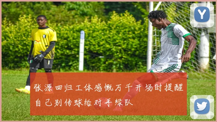 张源回归工体感慨万千开场时提醒自己别传球给对手绿队