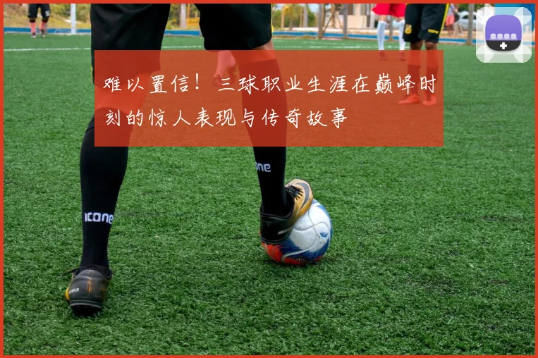 难以置信！三球职业生涯在巅峰时刻的惊人表现与传奇故事