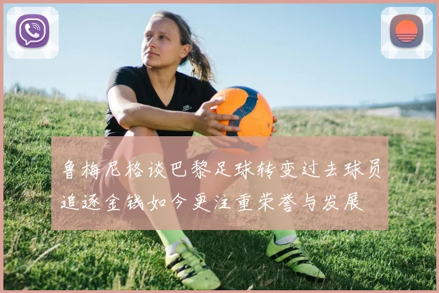 鲁梅尼格谈巴黎足球转变过去球员追逐金钱如今更注重荣誉与发展