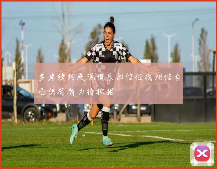 多库续约展现俱乐部信任我相信自己仍有潜力待挖掘