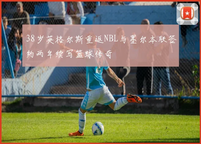38岁英格尔斯重返NBL与墨尔本联签约两年续写篮球传奇