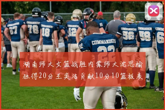 湖南师大女篮战胜内蒙师大沈思榆独得20分王奕洁贡献10分10篮板表现出色