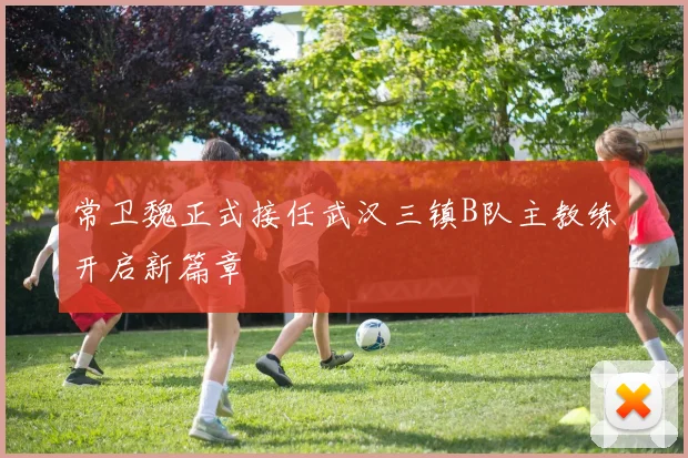 常卫魏正式接任武汉三镇B队主教练开启新篇章