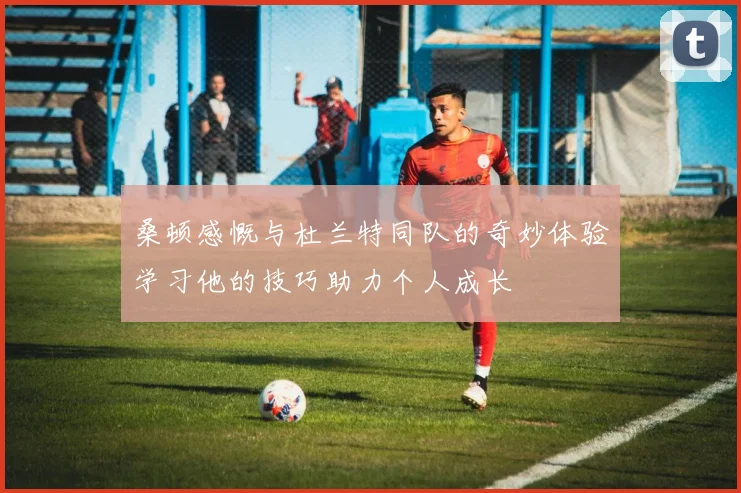 桑顿感慨与杜兰特同队的奇妙体验学习他的技巧助力个人成长
