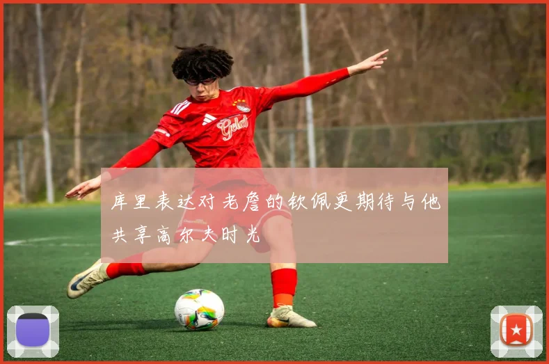 库里表达对老詹的钦佩更期待与他共享高尔夫时光