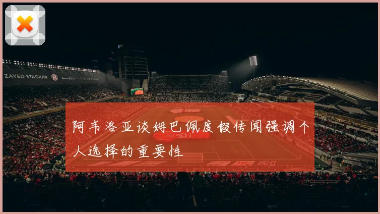 阿韦洛亚谈姆巴佩度假传闻强调个人选择的重要性