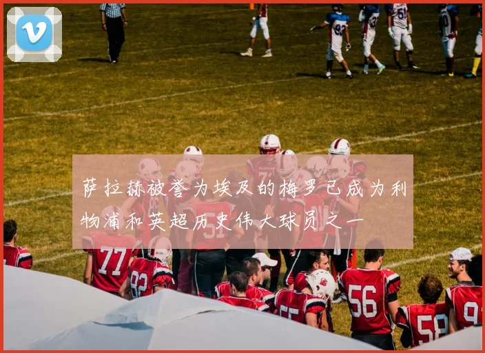 萨拉赫被誉为埃及的梅罗已成为利物浦和英超历史伟大球员之一