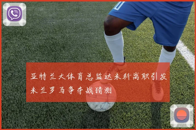 亚特兰大体育总监达米科离职引发米兰罗马争夺战猜测