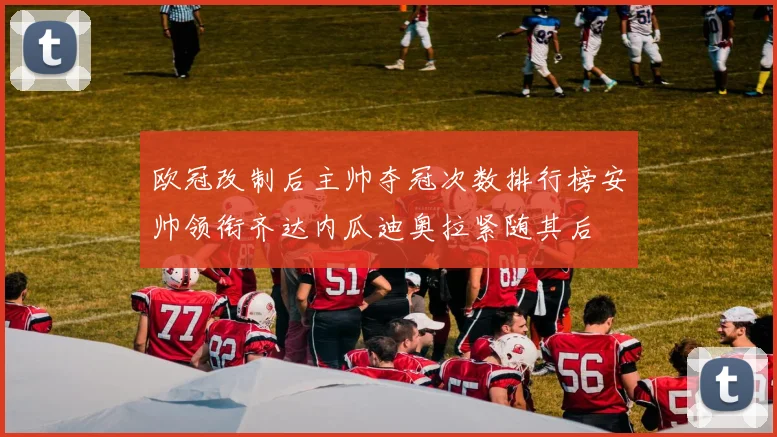欧冠改制后主帅夺冠次数排行榜安帅领衔齐达内瓜迪奥拉紧随其后