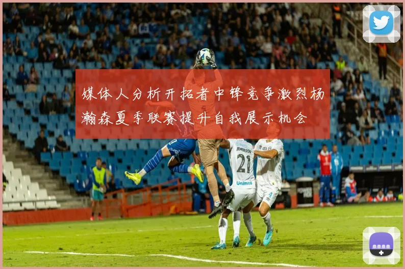 媒体人分析开拓者中锋竞争激烈杨瀚森夏季联赛提升自我展示机会