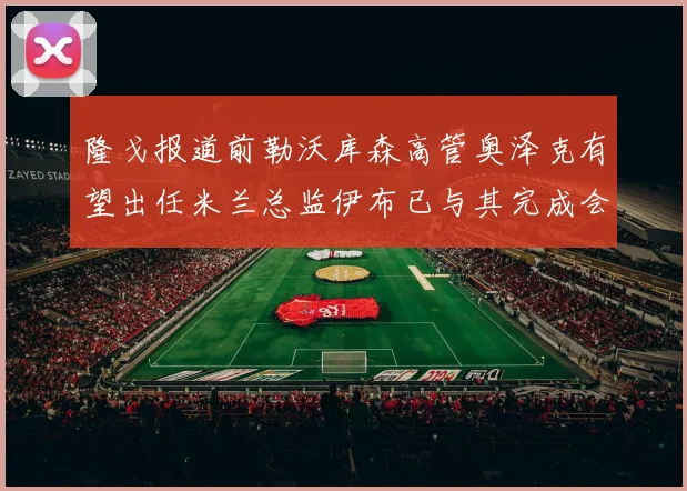 隆戈报道前勒沃库森高管奥泽克有望出任米兰总监伊布已与其完成会面