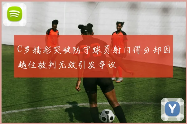 C罗精彩突破防守球员射门得分却因越位被判无效引发争议