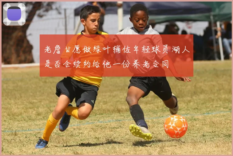 老詹甘愿做绿叶辅佐年轻球员湖人是否会续约给他一份养老合同
