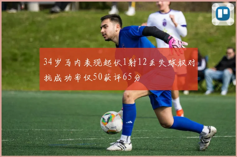 34岁马内表现起伏1射12丢失球权对抗成功率仅50获评65分