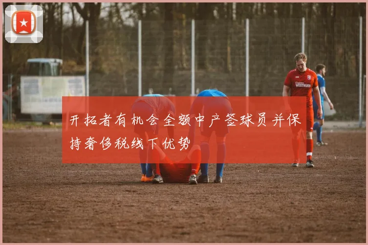 开拓者有机会全额中产签球员并保持奢侈税线下优势