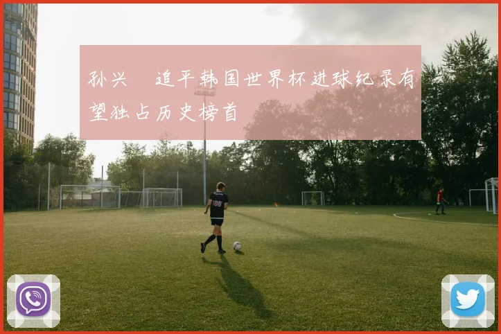 孙兴慜追平韩国世界杯进球纪录有望独占历史榜首
