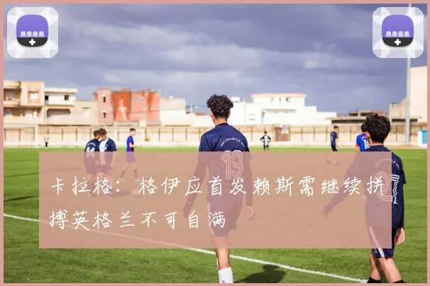 卡拉格：格伊应首发赖斯需继续拼搏英格兰不可自满