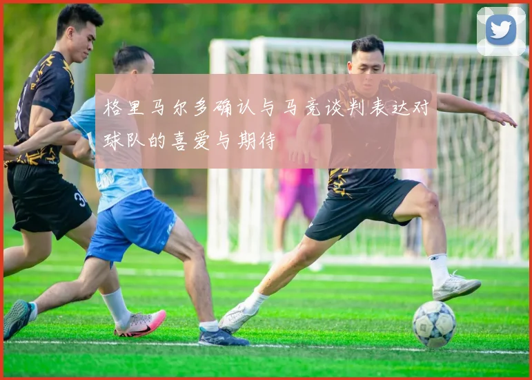 格里马尔多确认与马竞谈判表达对球队的喜爱与期待
