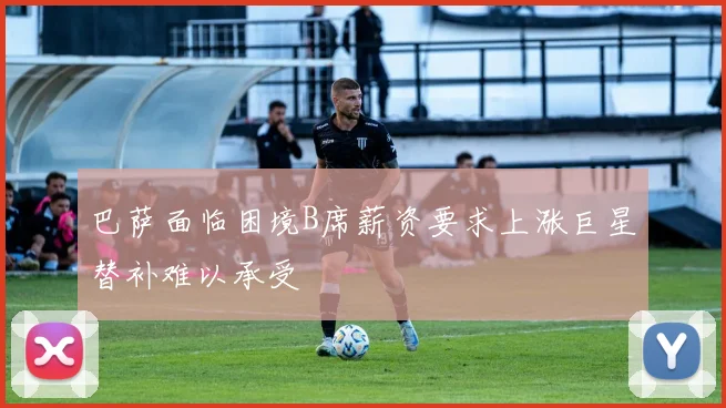 巴萨面临困境B席薪资要求上涨巨星替补难以承受