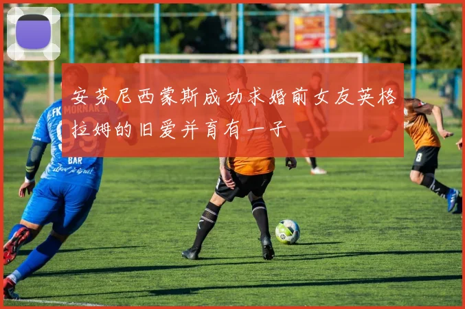 安芬尼西蒙斯成功求婚前女友英格拉姆的旧爱并育有一子