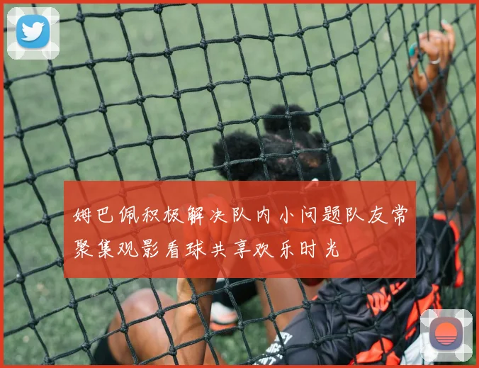 姆巴佩积极解决队内小问题队友常聚集观影看球共享欢乐时光