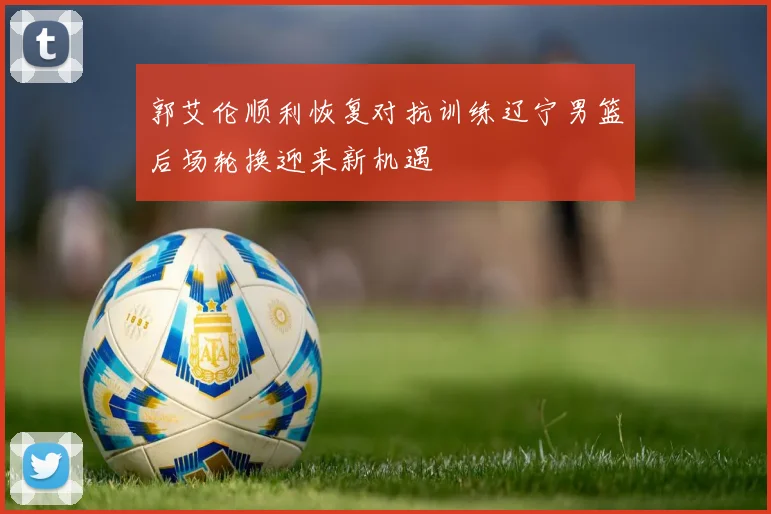 郭艾伦顺利恢复对抗训练辽宁男篮后场轮换迎来新机遇