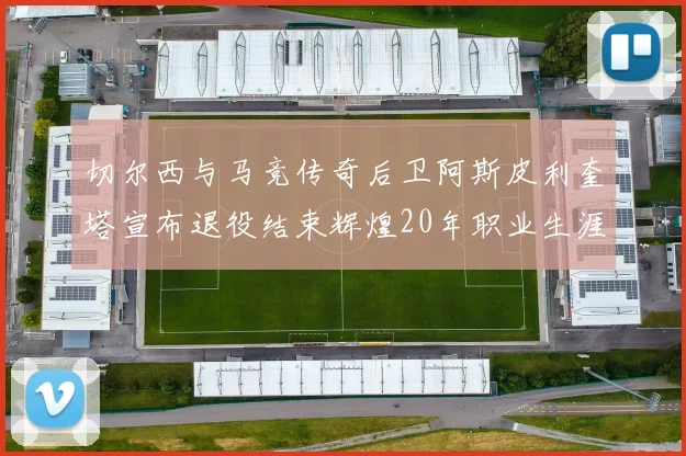 切尔西与马竞传奇后卫阿斯皮利奎塔宣布退役结束辉煌20年职业生涯