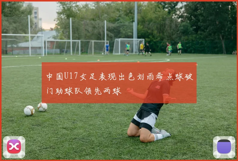 中国U17女足表现出色刘雨希点球破门助球队领先两球