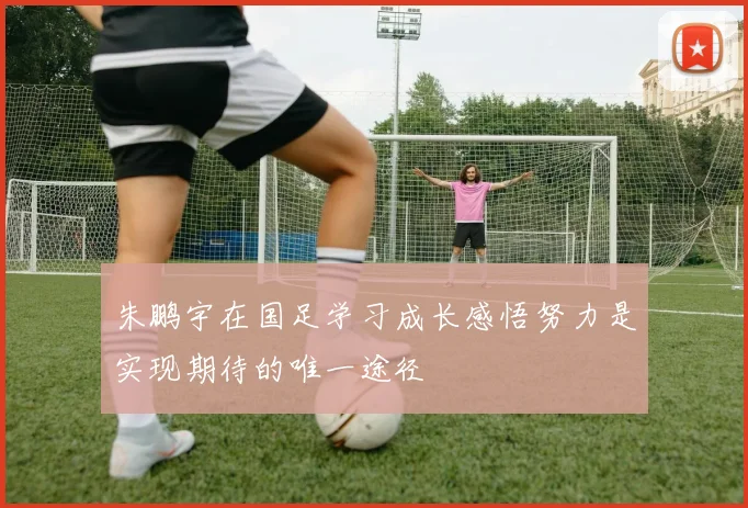 朱鹏宇在国足学习成长感悟努力是实现期待的唯一途径